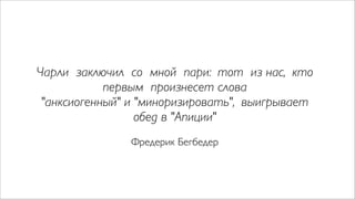 Чарли заключил со мной пари: тот из нас, кто
            первым произнесет слова
 "анксиогенный" и "миноризировать", выигрывает
                  обед в "Апиции"
               Фредерик Бегбедер
 