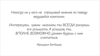 Никогда ни у кого не спрашивай мнения по поводу
               ведущейся кампании.

Интересуясь чужим мнением, ты ВСЕГДА рискуешь
          его услышать. А услышав, ты,
   ВПОЛНЕ ВОЗМОЖНО, должен будешь с ним
                   считаться.
                Фредерик Бегбедер
 