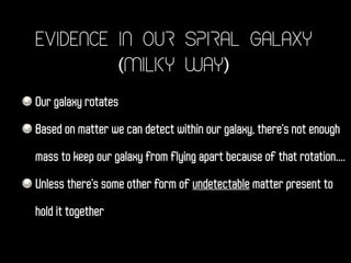 Evidence in Our Spiral Galaxy
(Milky Way)
Our galaxy rotates
Based on matter we can detect within our galaxy, there's not enough
mass to keep our galaxy from flying apart because of that rotation....
Unless there's some other form of undetectable matter present to
hold it together
 