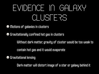 Evidence in Galaxy
Clusters
Motions of galaxies in clusters
Gravitationally confined hot gas in clusters
Without dark matter, gravity of cluster would be too weak to
contain hot gas and it would evaporate
Gravitational lensing
Dark matter will distort image of a star or galaxy behind it
 