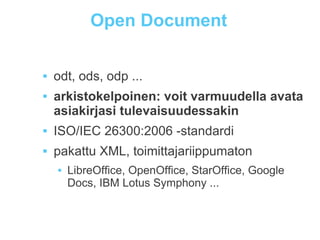 Open Document
 odt, ods, odp ...
 arkistokelpoinen: voit varmuudella avata
asiakirjasi tulevaisuudessakin
 ISO/IEC 26300:2006 -standardi
 pakattu XML, toimittajariippumaton
 LibreOffice, OpenOffice, StarOffice, Google
Docs, IBM Lotus Symphony ...
 