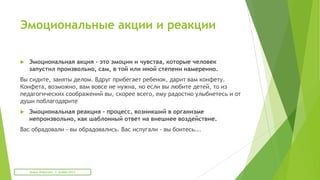 Эмоциональные акции и реакции
 Эмоциональная акция - это эмоции и чувства, которые человек
запустил произвольно, сам, в той или иной степени намеренно.
Вы сидите, заняты делом. Вдруг прибегает ребенок, дарит вам конфету.
Конфета, возможно, вам вовсе не нужна, но если вы любите детей, то из
педагогических соображений вы, скорее всего, ему радостно улыбнетесь и от
души поблагодарите
 Эмоциональная реакция - процесс, возникший в организме
непроизвольно, как шаблонный ответ на внешнее воздействие.
Вас обрадовали - вы обрадовались. Вас испугали - вы боитесь...
Мария Фабричева. 2 октября 2013
 