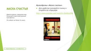 МАСКА СЧАСТЬЯ
Мультфильм «Маска счастья»
 Для удобства скопируйте ссылку и
откройте ее в браузере
http://www.youtube.com/watch?v=2sH4jxIJ74k
Дорогие друзья, предлагаю вам
посмотреть короткометражный
мультфильм.
Это займет не более 3х минут.
Мария Фабричева. 2 октября 2013
 