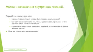 Маски и искажения внутренних эмоций.
Подумайте и ответьте для себя:
 Знакома ли вам ситуация, которая была показана в мультфильме?
 Как часто в жизни случается так, что мы одеваем маску, привыкаем к ней и
забываем о том, какие мы настоящие?
 Случается ли такое, что вы замещаете, заменяете, искажаете свои истинные
эмоции и чувства?
 Если да, то для чего вы это делаете?
Мария Фабричева. 2 октября 2013
 