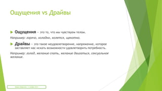 Ощущения vs Драйвы
 Ощущения — это то, что мы чувствуем телом.
Например: горячо, холодно, колется, щекотно.
 Драйвы — это такое неудовлетворение, напряжение, которое
заставляет нас искать возможности удовлетворить потребность.
Например: голод, желание спать, желание двигаться, сексуальное
желание.
Мария Фабричева. 2 октября 2013
 