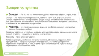 Эмоции vs чувства
 Эмоции — это то, что мы переживаем душой. Например: радость, страх, гнев.
Эмоции — это простейшие переживания, хотя они могут быть очень сильными.
Эмоции недолговечны. Они приходят и уходят. Когда они становятся постоянными
или длительными, это называется эмоциональным состоянием. Когда они сплетаются,
соединяются, мы называем это чувствами.
 Чувства — это тоже переживания души, но они более сложные, чем простые
эмоции. Например, любовь.
Когда мы чувствуем, что любим, на самом деле мы переживаем одновременно много
эмоций и чувств — и радость, и тревогу, иногда страх.
Ревность — тоже сложное чувство.
Когда мы ревнуем, мы боимся потерять человека, обижаемся, сердимся. Или
враждебность — когда мы чувствуем враждебность, мы часто одновременно
переживаем и презрение, и гнев, и даже страх или отвращение. Чувства всегда
переплетаются с нашими мыслями.
Мария Фабричева. 2 октября 2013
 