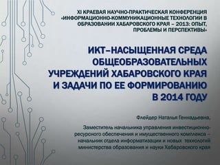 XI КРАЕВАЯ НАУЧНО-ПРАКТИЧЕСКАЯ КОНФЕРЕНЦИЯ
«ИНФОРМАЦИОННО-КОММУНИКАЦИОННЫЕ ТЕХНОЛОГИИ В
ОБРАЗОВАНИИ ХАБАРОВСКОГО КРАЯ – 2013: ОПЫТ,
ПРОБЛЕМЫ И ПЕРСПЕКТИВЫ»

ИКТ–НАСЫЩЕННАЯ СРЕДА
ОБЩЕОБРАЗОВАТЕЛЬНЫХ
УЧРЕЖДЕНИЙ ХАБАРОВСКОГО КРАЯ
И ЗАДАЧИ ПО ЕЕ ФОРМИРОВАНИЮ
В 2014 ГОДУ
Флейдер Наталья Геннадьевна,
Заместитель начальника управления инвестиционноресурсного обеспечения и имущественного комплекса –
начальник отдела информатизации и новых технологий
министерства образования и науки Хабаровского края

 