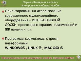 Серия «Наглядная школа» электронные учебные пособия

Ориентированы на использование
современного мультимедийного
оборудования – ИНТЕРАКТИВНОЙ
ДОСКИ, проектора с экраном, плазменной и
ЖК панели и т.п.
Программы совместимы с тремя
платформами
WINDOWS , LINUX  , MAC OSX 

 