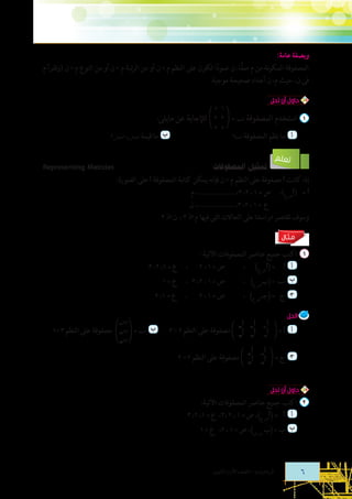 ‫وبصفة عامة:‬
‫المصفوفة المكونة من م صفا، ن عمودا تكون على النظم م * ن أو من الرتبة م * ن أو من النوع م * ن (وتقرأ م‬
‫ًّ‬
‫ً‬
‫فى ن، حيث م، ن أعداد صحيحة موجبة.‬
‫حاول أن تحل‬

‫	‬

‫‌ 	 استخدم المصفوفة ‪= D‬‬

‫1 5‬
‫3 2‬
‫5 7‬

‫أ 	 ما نظم المصفوفة		‬
‫‪D‬؟‬

‫تعلم‬

‫لإلجابة عن مايلى:‬

‫ب 	 ما قيمة ‪12D ،21D‬؟‬

‫تمثيل المصفوفات‬

‫‪Representing Matrcies‬‬

‫إذا كانت ‪ C‬مصفوفة على النظم م * ن فإنه يمكن كتابة المصفوفة ‪ C‬على الصورة:‬
‫‪C( 	= C‬ص ع)،  ص = 1 ، 2، 3، ......................، م‬
‫		        ع  = 1 ، 2، 3، ......................، ن‬
‫وسوف تقتصر دراستنا على الحاالت التى فيها م ‪ ، 3 H‬ن ‪3 H‬‬
‫مـثـال‬

‫‌ 	 اكتب جميع عناصر المصفوفات اآلتية:‬
‫ص = 1 ، 2     ،  ع = 1، 2، 3‬
‫أ 	 ‪C( = 	C‬ص ع)	 ،	‬
‫	‬
‫ص = 1 ، 2، 3 ،  ع = 1‬
‫ب 	 ‪( = 	D‬بص ع) ،	‬
‫	‬
‫	‬
‫ص = 1 ، 2      ،  ع = 1، 2‬
‫ج‍ 	 ج	 = (جـ )	 ،	‬
‫	‬
‫صع‬

‫الحل‬

‫	‬

‫أ 	 ‪=C‬‬

‫	‬

‫‪C‬‬
‫11‬
‫‪C‬‬
‫21‬

‫ج‍ 	 ج =‬

‫‪C‬‬
‫‪C‬‬
‫21‬
‫11‬

‫‪C‬‬
‫12‬
‫‪C‬‬
‫22‬
‫‪C‬‬
‫‪C‬‬
‫22‬
‫12‬

‫‪C‬‬
‫13‬
‫‪C‬‬
‫23‬

‫مصفوفة على النظم 2 * 3	‬

‫مصفوفة على النظم 2 * 2‬

‫حاول أن تحل‬

‫‌ 	 اكتب جميع عناصر المصفوفات اآلتية:‬
‫أ 	 ‪C( =     C‬ص ع)، ص = 1 ، 2 ،3، ع = 1، 2، 3‬
‫	‬
‫ب 	 ب = (ب س ص)، ص = 1 ، 2، ع = 1‬
‫	‬

‫6‬

‫الرياضيات - الصف األول الثانوى‬

‫ب‬
‫ب ‪ = D‬ب21 مصفوفة على النظم 3 *1‬
‫ب‬
‫31‬
‫11‬

 