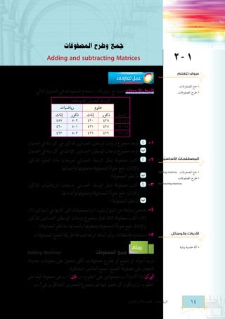 ‫جمع وطرح المصفوفات‬

‫1 ‍‬

‫‪Adding and subtracting Matrices‬‬

‫سوف تتعلم‬

‫عمل تعاونى‬

‫مجع املصفوفات.‬

‫الربط باالحصاء: اعمل مع زميل لك . استخدم المعلومات في الجدول التالي:‬

‫طرح املصفوفات.‬

‫السنة‬
‫1102‬
‫2102‬
‫3102‬

‫ُ‬
‫ُ‬
‫المصطلحات األساسيّة‬
‫مجع املصفوفات‬

‫‪Adding matrices‬‬

‫طرح املصفوفات‬
‫‬

‫‪Subtracting matrices‬‬

‫األدوات والوسائل‬
‫آلة حاسبة بيانية‬

‫الوسط الحسابى للدرجات‬
‫رياضيات‬
‫علوم‬
‫إناث‬
‫ذكور‬
‫إناث‬
‫ذكور‬
‫754‬
‫205‬
‫024‬
‫824‬
‫064‬
‫105‬
‫124‬
‫524‬
‫364‬
‫305‬
‫624‬
‫924‬

‫1-	 أ 	أوجد مجموع درجات الوسطين الحسابيين للذكور في كل سنة في الجدول.‬
‫ب 	أوجد مجموع درجات الوسطين الحسابيين لإلناث في كل سنة في الجدول.‬
‫	‬

‫2-	 أ اكتب مصفوفة تمثل الوسط الحسابي لدرجات مادة العلوم للذكور‬
‫واإلناث. ضع عنوانًا للمصفوفة وصفوفها وأعمدتها.‬
‫ب 	 ما نظم المصفوفة؟‬
‫	‬

‫3-	 أ اكتب مصفوفة تمثل الوسط الحسابى لدرجات الرياضيات للذكور‬
‫واإلناث. ضع عنوانًا للمصفوفة وصفوفها وأعمدتها.‬
‫ب 	 ما نظم المصفوفة ؟‬
‫	‬
‫4- بفحص إجابتك عن السؤال رقم (1) والمصفوفات التى كتبتها في السؤالين (2)،‬
‫	‬
‫(3)، اكتب مصفوفة ثالثة تمثل مجموع درجات الوسطين الحسابيين للذكور‬
‫واإلناث. ضع عنوانًا للمصفوفة وصفوفها وأعمدتها، ما نظم المصفوفة؟‬
‫5- استخدم مالحظاتك، وأى أنماط تراها لصياغة طريقة لجمع المصفوفات.‬
‫	‬

‫تعلم‬

‫جمع المصفوفات‬

‫‪Adding Matrices‬‬

‫نريد أحيانا ان نجمع أو نطرح مصفوفات، لكى نحصل على معلومات جديدة.‬
‫لتحصل على مصفوفة الجمع، اجمع العناصر المتناظرة.‬
‫أى أن: إذا كانت ‪ D ،C‬مصفوفتين على النظم م * ن، فإن ‪ + C‬ب هى مصفوفة أيضا على‬
‫ً‬
‫النظم م * ن ويكون كل عنصر فيها هو مجموع العنصرين المتناظرين في ‪ ،C‬ب.‬

‫41‬

‫الرياضيات - الصف األول الثانوى‬

 