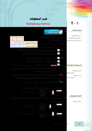 ‫ضرب المصفوفات‬

‫1 ‍‬

‫‪Multiplying matrices‬‬

‫سوف تتعلم‬

‫عمل تعاونى‬

‫ رضب املصفوفات.‬

‫خواص رضب املصفوفات.‬

‫مدور حاصل رضب مصفوفتني.‬

‫ُ‬
‫ُ‬
‫المصطلحات األساسيّة‬
‫رضب املصفوفات‬
‫‪Multiplying matrices‬‬
‫‬
‫مدور مصفوفة‬
‫‪Transpose of matrix‬‬
‫‬

‫اعمل مع زميل لك. استخدم البيانات‬
‫في الجدول المقابل:‬
‫ثمن الوجبة بالجنيهات‬
‫1- ما ثمن وجبات الغذاء(1)؟ وجبات‬
‫	‬
‫001‬
‫05‬
‫عدد الوجبات المباعة‬
‫الغذاء(2)؟ وجبات الغذاء (3)؟‬
‫2-	 أ 	 ما مجموع ثمن جميع الوحدات المباعة من الوجبات الثالثة ؟‬
‫ب 	 وضح كيف استخدمت بيانات الجدول إليجاد اإلجابة.‬
‫	‬

‫وجبة وجبة وجبة‬
‫(1) (2) (3)‬
‫2‬
‫05٫3 57٫2‬
‫57‬

‫3-	 أ 	 اكتب مصفوفة 1 * 3 لتمثل ثمن كل وجبة مباعة.‬
‫ب 	 اكتب مصفوفة 3 * 1 لتمثل عدد الوجبات المباعة.‬
‫	‬
‫ج‍	الكتابة: استخدم الكلمات صف، عمود ، عنصر لوصف إجراءات‬
‫	‬
‫استخدام المصفوفات التى حصلت عليها إليجاد عدد الجنيهات التى تبيع‬
‫بها الكافتيريا الوجبات الثالث.‬
‫واآلن: لكي نقوم بضرب المصفوفات، اضرب عناصر كل صف من المصفوفة‬
‫األولى في عناصر كل عمود من المصفوفة الثانية، ثم اجمع حواصل الضرب.‬
‫فمثال إليجاد حاصل ضرب: ‪ ، 2 0 = C‬ب = 5 0‬
‫ً‬
‫‪l‬‬
‫‪f 3- 2- p‬‬
‫1 1‬‫1 4‬

‫‪b‬‬

‫نضرب ‪ 11C‬فى ب11، ثم نضرب ‪ 21C‬فى ب21 ثم نجمع حاصل الضرب‬
‫0‬

‫األدوات والوسائل‬
‫آلة حاسبة علمية‬

‫1‬

‫4‬

‫5‬

‫0‬

‫الناتج هو العنصر في الصف األول والعمود األول. كرر الخطوات نفسها مع باقي‬
‫الصفوف واألعمدة.‬
‫0 2‬
‫‪= b 0 5 l f 3- 2- p‬‬
‫‪p‬‬
‫-1 1‬

‫‪p‬‬

‫81‬

‫2‬

‫‪p = b 1 1- l f 3- 2- p‬‬

‫؟‬

‫‪2- = )1-( * 2+ 5 * )0(     f‬‬

‫1‬
‫0‬
‫2‬‫1‬

‫4‬
‫2‬
‫3‬‫4‬

‫‪f‬‬

‫-2 ؟‬

‫2 2‬‫5 0‬
‫‪l‬‬
‫‪ p= b‬؟‬
‫-1 1‬

‫الرياضيات - الصف األول الثانوى‬

‫‪2 = )1()2( + )0()0(     f‬‬

‫‪7-= )1-()3-( + )5()2-(     f‬‬

 