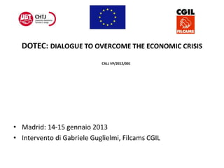 DOTEC: DIALOGUE TO OVERCOME THE ECONOMIC CRISIS
CALL VP/2012/001
• Madrid: 14-15 gennaio 2013
• Intervento di Gabriele Guglielmi, Filcams CGIL
 