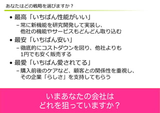 あなたはどの戦略略を選びますか？

•  最⾼高「いちばん性能がいい」
  – 常に新機能を研究開発して実装し、
    他社の機能やサービスもどんどん取り込む
•  最安「いちばん安い」
  – 徹底的にコストダウンを図り、他社よりも
    1円でも安く販売する
•  最愛「いちばん愛されてる」
  – 購⼊入前後のケアなど、顧客との関係性を重視し、
    その企業「らしさ」を⽀支持してもらう


        いまあなたの会社は
       どれを狙っていますか？
 