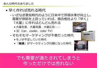 あんな時代もありました

•  早く作れば売れる時代
  – いざなぎ景気時代のように⽇日本中で所得⽔水準が向上し、
    需要が供給を上回っていれば、競合他社より「早く」
    「⼤大量量」に作ればどんどん売れる
   • ⼤大量量⽣生産、⼤大量量流流通、⼤大量量広告……
   • 3C（car、cooler、color  TV）
  – そもそもマーケティングが不不要だった時代
   • モノが不不⾜足していた時代
   • 「最速」がマーケティングの鍵になった時代




    でも需要が満たされてしまうと
     作っただけでは売れない
 