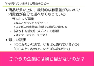 「いま売れています」が最強のコピー

•  商品が多い上に、機能的な有意差がないので
   消費者が⾃自分で選べなくなっている
  – ランキング偏重
   • なんとかランキングNo.1！
   • コンビニの商品は1年年間で7割が⼊入れ替わる
  – （ネットを含む）メディアの影響
   • ステマ、ステマ、ステマ！
•  悲しい現実
  – 「○○みたいなので、いちばん売れているやつ」
  – 「○○みたいなので、いちばん安いやつ」


  ふつうの企業には勝ち目がないのか？
 