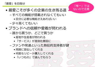 「最愛」を⽬目指せ
                          「唯⼀一」では
                          ないので注意
•  最愛こそが多くの企業の⽣生き残る道
  – すべての機能が搭載されなくてもいい
    • ⾃自分に必要な機能さえあればいい
  – 少々⾼高くてもいい
•  ブランドへの信頼や愛着が問われる
  – 誰から買うか、どこで買うか
    • 産地や⽣生産者が問われる
    • 「サービス」が差別化要因に
  – ファンや常連といった熱狂的⽀支持者が鍵
    • 周囲に宣伝してくれる
    • 何度度もリピート購⼊入してくれる
    • 「いつもの」で選んでもらう
 