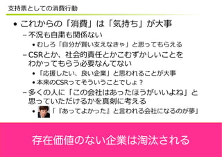 ⽀支持票としての消費⾏行行動

 •  これからの「消費」は「気持ち」が⼤大事
  – 不不況も⾃自粛も関係ない
    • むしろ「⾃自分が買い⽀支えなきゃ」と思ってもらえる
  – CSRとか、社会的責任とかこむずかしいことを
    わかってもらう必要なんてない
    • 「応援したい、良良い企業」と思われることが⼤大事
    • 本来のCSRってそういうことでしょ？
  – 多くの⼈人に「この会社はあったほうがいいよね」と
    思っていただけるかを真剣に考える
    •  　 　「『あってよかった』と⾔言われる会社になるのが夢」



    存在価値のない企業は淘汰される
 