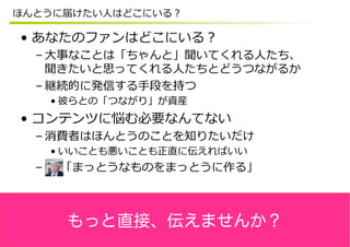 ほんとうに届けたい⼈人はどこにいる？

•  あなたのファンはどこにいる？
  – ⼤大事なことは「ちゃんと」聞いてくれる⼈人たち、
    聞きたいと思ってくれる⼈人たちとどうつながるか
  – 継続的に発信する⼿手段を持つ
    • 彼らとの「つながり」が資産
•  コンテンツに悩む必要なんてない
  – 消費者はほんとうのことを知りたいだけ
    • いいことも悪いことも正直に伝えればいい
  –  　  「まっとうなものをまっとうに作る」



     もっと直接、伝えませんか？
 