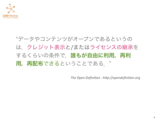 データやコンテンツがオープンであるというの
は，クレジット表示と/またはライセンスの継承を
するくらいの条件で，誰もが自由に利用，再利
用，再配布できるということである．
The	
  Open	
  Deﬁni+on	
  -­‐	
  h.p://opendeﬁni+on.org
5
 