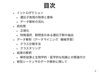 目次
• イントロダクション
• 遺伝子発現の取得と意味
• データ解析の流れ
• 前処理
• 正規化
• 特徴選択，群間差のある遺伝子群の抽出
• データ解析（データマイニング，機械学習）
• クラス分類手法
• クラスタリング
• 結果の解釈
• 解析結果と生物学的・医学的な知識との関連付け
• 新型シーケンサのデータ解析に関して
2
 