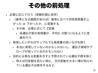 その他の前処理
• 必要に応じて行う（実験計画に依存）
• （基準となる細胞があれば）基準に比べて何倍発現量が上
がった or 下がったか，に変換する．
• その後，必要に応じて Z変換
• 各遺伝子毎の発現量が，平均0, 分散1になるように変
換を行う．
• 取得したいずれのサンプルでも発現量の低いものを除く
• 本当に発現していないのかもしれないし，遺伝子領域やプ
ローブが誤っているのかもしれない
• 目的とは異なる変動を示すと予想されている遺伝子群を除く
• 例えば日変動を見たい時に，日内変動が大きい事が知られ
ている遺伝子は除外するなど．
25
 