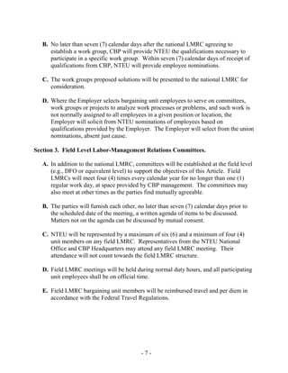 - 7 -
B. No later than seven (7) calendar days after the national LMRC agreeing to
establish a work group, CBP will provide NTEU the qualifications necessary to
participate in a specific work group. Within seven (7) calendar days of receipt of
qualifications from CBP, NTEU will provide employee nominations.
C. The work groups proposed solutions will be presented to the national LMRC for
consideration.
D. Where the Employer selects bargaining unit employees to serve on committees,
work groups or projects to analyze work processes or problems, and such work is
not normally assigned to all employees in a given position or location, the
Employer will solicit from NTEU nominations of employees based on
qualifications provided by the Employer. The Employer will select from the union
nominations, absent just cause.
Section 3. Field Level Labor-Management Relations Committees.
A. In addition to the national LMRC, committees will be established at the field level
(e.g., DFO or equivalent level) to support the objectives of this Article. Field
LMRCs will meet four (4) times every calendar year for no longer than one (1)
regular work day, at space provided by CBP management. The committees may
also meet at other times as the parties find mutually agreeable.
B. The parties will furnish each other, no later than seven (7) calendar days prior to
the scheduled date of the meeting, a written agenda of items to be discussed.
Matters not on the agenda can be discussed by mutual consent.
C. NTEU will be represented by a maximum of six (6) and a minimum of four (4)
unit members on any field LMRC. Representatives from the NTEU National
Office and CBP Headquarters may attend any field LMRC meeting. Their
attendance will not count towards the field LMRC structure.
D. Field LMRC meetings will be held during normal duty hours, and all participating
unit employees shall be on official time.
E. Field LMRC bargaining unit members will be reimbursed travel and per diem in
accordance with the Federal Travel Regulations.
 