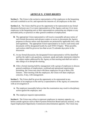 - 9 -
ARTICLE 5: UNION RIGHTS
Section 1. The Union is the exclusive representative of the employees in the bargaining
unit and is entitled to act for, and represent the interests of, all employees in the unit.
Section 2.A. The Union shall be given the opportunity to be represented at any formal
discussion between one (1) or more representatives of the Agency and one (1) or more
employees in the bargaining unit or their representatives concerning any dispute or any
personnel policy or practices or other general condition of employment.
B. The appropriate Union representative will receive reasonable advance notice of
such formal discussions and advance copies or access to documents the Agency
proposes to discuss unless such documents are protected by applicable laws, rules
and regulations. The appropriate Union representative to receive such notice and
documents will be designated locally by each NTEU Chapter. When possible,
such notices shall be given no less than seven (7) calendar days prior to the
discussion.
C. At any formal discussion, the designated Union representative will be identified
and has the right to ask questions, comment, speak and make statements related to
the subject matter addressed by the Agency at that meeting and shall not seek to
take charge of or disrupt the meeting.
D. After a formal meeting held by management with a group of employees to discuss
general conditions of employment, workload and operational requirements
permitting, the Union may meet with those employees for up to thirty (30)
minutes. After meeting with the employees, the Union will share employee
concerns, if any, with management.
Section 3. The Union shall be given the opportunity to be represented at any
examination of an employee in the unit by a representative of the Agency in connection
with an investigation if:
A. The employee reasonably believes that the examination may result in disciplinary
action against the employee; and
B. The employee requests representation.
Section 4. The Union may refuse to represent employees in statutory appeals, e.g.,
before outside agencies such as Merit Systems Protection Board (adverse actions), or the
Equal Employment Opportunity Commission (discrimination appeals). The Union may
 