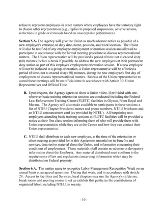 - 10 -
refuse to represent employees in other matters where employees have the statutory right
to choose other representation (e.g., replies to proposed suspensions, adverse actions,
reductions in grade or removals based on unacceptable performance).
Section 5.A. The Agency will give the Union as much advance notice as possible of a
new employee's entrance on duty date, name, position, and work location. The Union
will also be notified of any employee employment orientation session and allowed to
participate in accordance with the formal meeting procedure to discuss representational
matters. The Union representative will be provided a period of time not to exceed sixty
(60) minutes, before a break if possible, to address the new employees at their permanent
duty station as part of this employee employment orientation session. If a new employee
will not be included in a group orientation, a Union representative will be afforded a
period of time, not to exceed sixty (60) minutes, during the new employee's first day of
employment to discuss representational matters. Release of the Union representative to
attend these meetings will be on official time in accordance with Article 30: Union
Representatives and Official Time.
B. Upon request, the Agency agrees to show a Union video, if provided with one,
wherever basic training orientation sessions are conducted including the Federal
Law Enforcement Training Center (FLETC) facilities in Glynco, Front Royal and
Marana. The Agency will also make available to participants in these sessions a
list of NTEU Chapter Presidents' names and phone numbers, NTEU brochures and
an NTEU announcement card (as provided by NTEU). All bargaining unit
employees attending basic training sessions at FLETC facilities will be provided a
notice at their first class session informing them of who will provide them with
Union representation while they are at the Center and how they can contact their
Union representative.
C. NTEU shall distribute to each new employee, at the time of the orientation or
other meeting as provided for in this Agreement material on its benefits and
services, descriptive material about the Union, and information concerning their
conditions of employment. These materials shall contain no adverse or derogatory
information about the Employer. Any material distributed must conform to the
requirements of law and regulations concerning information which may be
distributed on Federal property.
Section 6.A. The parties agree to recognize Labor-Management Recognition Week on an
annual basis at an agreed upon time. During that week, and in accordance with Article
29: Access to Facilities and Services, local chapters may use the Agency's cafeterias,
break rooms and meeting rooms to set up exhibits that publicize the contributions of
organized labor, including NTEU, to society.
 