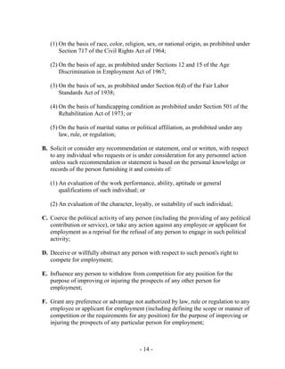 - 14 -
(1) On the basis of race, color, religion, sex, or national origin, as prohibited under
Section 717 of the Civil Rights Act of 1964;
(2) On the basis of age, as prohibited under Sections 12 and 15 of the Age
Discrimination in Employment Act of 1967;
(3) On the basis of sex, as prohibited under Section 6(d) of the Fair Labor
Standards Act of 1938;
(4) On the basis of handicapping condition as prohibited under Section 501 of the
Rehabilitation Act of 1973; or
(5) On the basis of marital status or political affiliation, as prohibited under any
law, rule, or regulation;
B. Solicit or consider any recommendation or statement, oral or written, with respect
to any individual who requests or is under consideration for any personnel action
unless such recommendation or statement is based on the personal knowledge or
records of the person furnishing it and consists of:
(1) An evaluation of the work performance, ability, aptitude or general
qualifications of such individual; or
(2) An evaluation of the character, loyalty, or suitability of such individual;
C. Coerce the political activity of any person (including the providing of any political
contribution or service), or take any action against any employee or applicant for
employment as a reprisal for the refusal of any person to engage in such political
activity;
D. Deceive or willfully obstruct any person with respect to such person's right to
compete for employment;
E. Influence any person to withdraw from competition for any position for the
purpose of improving or injuring the prospects of any other person for
employment;
F. Grant any preference or advantage not authorized by law, rule or regulation to any
employee or applicant for employment (including defining the scope or manner of
competition or the requirements for any position) for the purpose of improving or
injuring the prospects of any particular person for employment;
 