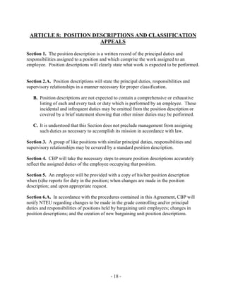 - 18 -
ARTICLE 8: POSITION DESCRIPTIONS AND CLASSIFICATION
APPEALS
Section 1. The position description is a written record of the principal duties and
responsibilities assigned to a position and which comprise the work assigned to an
employee. Position descriptions will clearly state what work is expected to be performed.
Section 2.A. Position descriptions will state the principal duties, responsibilities and
supervisory relationships in a manner necessary for proper classification.
B. Position descriptions are not expected to contain a comprehensive or exhaustive
listing of each and every task or duty which is performed by an employee. These
incidental and infrequent duties may be omitted from the position description or
covered by a brief statement showing that other minor duties may be performed.
C. It is understood that this Section does not preclude management from assigning
such duties as necessary to accomplish its mission in accordance with law.
Section 3. A group of like positions with similar principal duties, responsibilities and
supervisory relationships may be covered by a standard position description.
Section 4. CBP will take the necessary steps to ensure position descriptions accurately
reflect the assigned duties of the employee occupying that position.
Section 5. An employee will be provided with a copy of his/her position description
when (s)he reports for duty in the position; when changes are made in the position
description; and upon appropriate request.
Section 6.A. In accordance with the procedures contained in this Agreement, CBP will
notify NTEU regarding changes to be made in the grade controlling and/or principal
duties and responsibilities of positions held by bargaining unit employees; changes in
position descriptions; and the creation of new bargaining unit position descriptions.
 