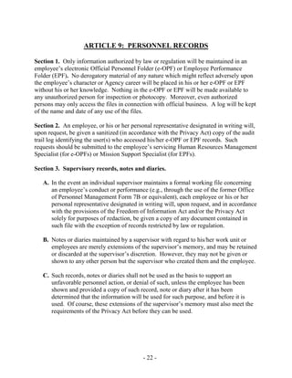 - 22 -
ARTICLE 9: PERSONNEL RECORDS
Section 1. Only information authorized by law or regulation will be maintained in an
employee’s electronic Official Personnel Folder (e-OPF) or Employee Performance
Folder (EPF). No derogatory material of any nature which might reflect adversely upon
the employee’s character or Agency career will be placed in his or her e-OPF or EPF
without his or her knowledge. Nothing in the e-OPF or EPF will be made available to
any unauthorized person for inspection or photocopy. Moreover, even authorized
persons may only access the files in connection with official business. A log will be kept
of the name and date of any use of the files.
Section 2. An employee, or his or her personal representative designated in writing will,
upon request, be given a sanitized (in accordance with the Privacy Act) copy of the audit
trail log identifying the user(s) who accessed his/her e-OPF or EPF records. Such
requests should be submitted to the employee’s servicing Human Resources Management
Specialist (for e-OPFs) or Mission Support Specialist (for EPFs).
Section 3. Supervisory records, notes and diaries.
A. In the event an individual supervisor maintains a formal working file concerning
an employee’s conduct or performance (e.g., through the use of the former Office
of Personnel Management Form 7B or equivalent), each employee or his or her
personal representative designated in writing will, upon request, and in accordance
with the provisions of the Freedom of Information Act and/or the Privacy Act
solely for purposes of redaction, be given a copy of any document contained in
such file with the exception of records restricted by law or regulation.
B. Notes or diaries maintained by a supervisor with regard to his/her work unit or
employees are merely extensions of the supervisor’s memory, and may be retained
or discarded at the supervisor’s discretion. However, they may not be given or
shown to any other person but the supervisor who created them and the employee.
C. Such records, notes or diaries shall not be used as the basis to support an
unfavorable personnel action, or denial of such, unless the employee has been
shown and provided a copy of such record, note or diary after it has been
determined that the information will be used for such purpose, and before it is
used. Of course, these extensions of the supervisor’s memory must also meet the
requirements of the Privacy Act before they can be used.
 