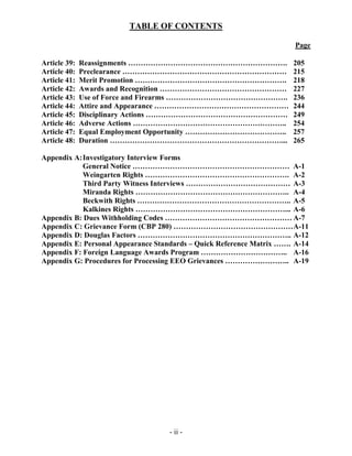 TABLE OF CONTENTS
Page
- ii -
Article 39: Reassignments ………………………………………………………. 205
Article 40: Preclearance ………………………………………………………… 215
Article 41: Merit Promotion ……………………………………………………. 218
Article 42: Awards and Recognition …………………………………………… 227
Article 43: Use of Force and Firearms …………………………………………. 236
Article 44: Attire and Appearance ……………………………………………… 244
Article 45: Disciplinary Actions ………………………………………………… 249
Article 46: Adverse Actions …………………………………………………….. 254
Article 47: Equal Employment Opportunity ………………………………….. 257
Article 48: Duration ……………………………………………………………... 265
Appendix A:Investigatory Interview Forms
General Notice ……………………………………………………… A-1
Weingarten Rights …………………………………………………. A-2
Third Party Witness Interviews …………………………………… A-3
Miranda Rights …………………………………………………….. A-4
Beckwith Rights …………………………………………………….. A-5
Kalkines Rights ……………………………………………………... A-6
Appendix B: Dues Withholding Codes …………………………………………… A-7
Appendix C: Grievance Form (CBP 280) …………………………………………A-11
Appendix D: Douglas Factors …………………………………………………….. A-12
Appendix E: Personal Appearance Standards – Quick Reference Matrix ……. A-14
Appendix F: Foreign Language Awards Program …………………………….. A-16
Appendix G: Procedures for Processing EEO Grievances …………………….. A-19
 