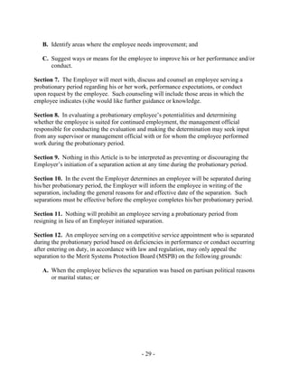 - 29 -
B. Identify areas where the employee needs improvement; and
C. Suggest ways or means for the employee to improve his or her performance and/or
conduct.
Section 7. The Employer will meet with, discuss and counsel an employee serving a
probationary period regarding his or her work, performance expectations, or conduct
upon request by the employee. Such counseling will include those areas in which the
employee indicates (s)he would like further guidance or knowledge.
Section 8. In evaluating a probationary employee’s potentialities and determining
whether the employee is suited for continued employment, the management official
responsible for conducting the evaluation and making the determination may seek input
from any supervisor or management official with or for whom the employee performed
work during the probationary period.
Section 9. Nothing in this Article is to be interpreted as preventing or discouraging the
Employer’s initiation of a separation action at any time during the probationary period.
Section 10. In the event the Employer determines an employee will be separated during
his/her probationary period, the Employer will inform the employee in writing of the
separation, including the general reasons for and effective date of the separation. Such
separations must be effective before the employee completes his/her probationary period.
Section 11. Nothing will prohibit an employee serving a probationary period from
resigning in lieu of an Employer initiated separation.
Section 12. An employee serving on a competitive service appointment who is separated
during the probationary period based on deficiencies in performance or conduct occurring
after entering on duty, in accordance with law and regulation, may only appeal the
separation to the Merit Systems Protection Board (MSPB) on the following grounds:
A. When the employee believes the separation was based on partisan political reasons
or marital status; or
 