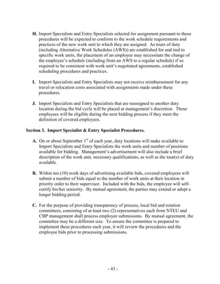 - 43 -
H. Import Specialists and Entry Specialists selected for assignment pursuant to these
procedures will be expected to conform to the work schedule requirements and
practices of the new work unit to which they are assigned. As tours of duty
(including Alternative Work Schedules (AWS)) are established for and tied to
specific work units, the placement of an employee may necessitate the change of
the employee’s schedule (including from an AWS to a regular schedule) if so
required to be consistent with work unit’s negotiated agreements, established
scheduling procedures and practices.
I. Import Specialists and Entry Specialists may not receive reimbursement for any
travel or relocation costs associated with assignments made under these
procedures.
J. Import Specialists and Entry Specialists that are reassigned to another duty
location during the bid cycle will be placed at management’s discretion. Those
employees will be eligible during the next bidding process if they meet the
definition of covered employees.
Section 3. Import Specialist & Entry Specialist Procedures.
A. On or about September 1st
of each year, duty locations will make available to
Import Specialists and Entry Specialists the work units and number of positions
available for bidding. Management’s advertisement will also include a brief
description of the work unit, necessary qualifications, as well as the tour(s) of duty
available.
B. Within ten (10) work days of advertising available bids, covered employees will
submit a number of bids equal to the number of work units at their location in
priority order to their supervisor. Included with the bids, the employee will self-
certify his/her seniority. By mutual agreement, the parties may extend or adopt a
longer bidding period.
C. For the purpose of providing transparency of process, local bid and rotation
committees, consisting of at least two (2) representatives each from NTEU and
CBP management shall process employee submissions. By mutual agreement, the
committee may be a different size. To ensure the committee is prepared to
implement these procedures each year, it will review the procedures and the
employee bids prior to processing submissions.
 