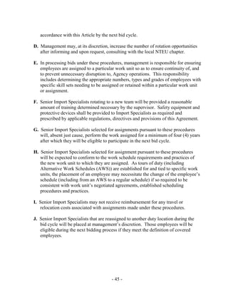 - 45 -
accordance with this Article by the next bid cycle.
D. Management may, at its discretion, increase the number of rotation opportunities
after informing and upon request, consulting with the local NTEU chapter.
E. In processing bids under these procedures, management is responsible for ensuring
employees are assigned to a particular work unit so as to ensure continuity of, and
to prevent unnecessary disruption to, Agency operations. This responsibility
includes determining the appropriate numbers, types and grades of employees with
specific skill sets needing to be assigned or retained within a particular work unit
or assignment.
F. Senior Import Specialists rotating to a new team will be provided a reasonable
amount of training determined necessary by the supervisor. Safety equipment and
protective devices shall be provided to Import Specialists as required and
prescribed by applicable regulations, directives and provisions of this Agreement.
G. Senior Import Specialists selected for assignments pursuant to these procedures
will, absent just cause, perform the work assigned for a minimum of four (4) years
after which they will be eligible to participate in the next bid cycle.
H. Senior Import Specialists selected for assignment pursuant to these procedures
will be expected to conform to the work schedule requirements and practices of
the new work unit to which they are assigned. As tours of duty (including
Alternative Work Schedules (AWS)) are established for and tied to specific work
units, the placement of an employee may necessitate the change of the employee’s
schedule (including from an AWS to a regular schedule) if so required to be
consistent with work unit’s negotiated agreements, established scheduling
procedures and practices.
I. Senior Import Specialists may not receive reimbursement for any travel or
relocation costs associated with assignments made under these procedures.
J. Senior Import Specialists that are reassigned to another duty location during the
bid cycle will be placed at management’s discretion. Those employees will be
eligible during the next bidding process if they meet the definition of covered
employees.
 