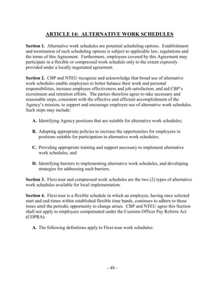 - 48 -
ARTICLE 14: ALTERNATIVE WORK SCHEDULES
Section 1. Alternative work schedules are potential scheduling options. Establishment
and termination of such scheduling options is subject to applicable law, regulations and
the terms of this Agreement. Furthermore, employees covered by this Agreement may
participate in a flexible or compressed work schedule only to the extent expressly
provided under a locally negotiated agreement.
Section 2. CBP and NTEU recognize and acknowledge that broad use of alternative
work schedules enable employees to better balance their work and personal
responsibilities, increase employee effectiveness and job satisfaction, and aid CBP’s
recruitment and retention efforts. The parties therefore agree to take necessary and
reasonable steps, consistent with the effective and efficient accomplishment of the
Agency’s mission, to support and encourage employee use of alternative work schedules.
Such steps may include:
A. Identifying Agency positions that are suitable for alternative work schedules;
B. Adopting appropriate policies to increase the opportunities for employees in
positions suitable for participation in alternative work schedules;
C. Providing appropriate training and support necessary to implement alternative
work schedules; and
D. Identifying barriers to implementing alternative work schedules, and developing
strategies for addressing such barriers.
Section 3. Flexi-tour and compressed work schedules are the two (2) types of alternative
work schedules available for local implementation.
Section 4. Flexi-tour is a flexible schedule in which an employee, having once selected
start and end times within established flexible time bands, continues to adhere to those
times until the periodic opportunity to change arises. CBP and NTEU agree this Section
shall not apply to employees compensated under the Customs Officer Pay Reform Act
(COPRA).
A. The following definitions apply to Flexi-tour work schedules:
 