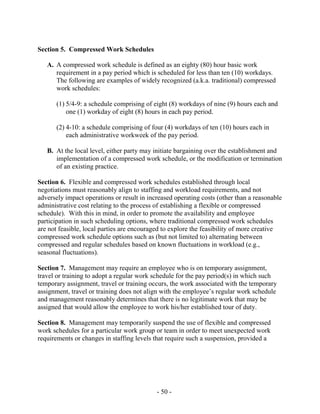 - 50 -
Section 5. Compressed Work Schedules
A. A compressed work schedule is defined as an eighty (80) hour basic work
requirement in a pay period which is scheduled for less than ten (10) workdays.
The following are examples of widely recognized (a.k.a. traditional) compressed
work schedules:
(1) 5/4-9: a schedule comprising of eight (8) workdays of nine (9) hours each and
one (1) workday of eight (8) hours in each pay period.
(2) 4-10: a schedule comprising of four (4) workdays of ten (10) hours each in
each administrative workweek of the pay period.
B. At the local level, either party may initiate bargaining over the establishment and
implementation of a compressed work schedule, or the modification or termination
of an existing practice.
Section 6. Flexible and compressed work schedules established through local
negotiations must reasonably align to staffing and workload requirements, and not
adversely impact operations or result in increased operating costs (other than a reasonable
administrative cost relating to the process of establishing a flexible or compressed
schedule). With this in mind, in order to promote the availability and employee
participation in such scheduling options, where traditional compressed work schedules
are not feasible, local parties are encouraged to explore the feasibility of more creative
compressed work schedule options such as (but not limited to) alternating between
compressed and regular schedules based on known fluctuations in workload (e.g.,
seasonal fluctuations).
Section 7. Management may require an employee who is on temporary assignment,
travel or training to adopt a regular work schedule for the pay period(s) in which such
temporary assignment, travel or training occurs, the work associated with the temporary
assignment, travel or training does not align with the employee’s regular work schedule
and management reasonably determines that there is no legitimate work that may be
assigned that would allow the employee to work his/her established tour of duty.
Section 8. Management may temporarily suspend the use of flexible and compressed
work schedules for a particular work group or team in order to meet unexpected work
requirements or changes in staffing levels that require such a suspension, provided a
 