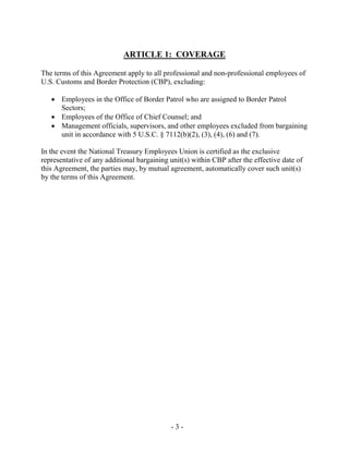 - 3 -
ARTICLE 1: COVERAGE
The terms of this Agreement apply to all professional and non-professional employees of
U.S. Customs and Border Protection (CBP), excluding:
• Employees in the Office of Border Patrol who are assigned to Border Patrol
Sectors;
• Employees of the Office of Chief Counsel; and
• Management officials, supervisors, and other employees excluded from bargaining
unit in accordance with 5 U.S.C. § 7112(b)(2), (3), (4), (6) and (7).
In the event the National Treasury Employees Union is certified as the exclusive
representative of any additional bargaining unit(s) within CBP after the effective date of
this Agreement, the parties may, by mutual agreement, automatically cover such unit(s)
by the terms of this Agreement.
 