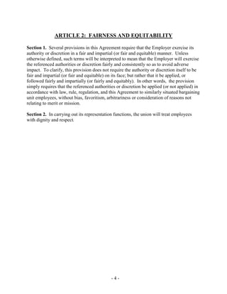 - 4 -
ARTICLE 2: FAIRNESS AND EQUITABILITY
Section 1. Several provisions in this Agreement require that the Employer exercise its
authority or discretion in a fair and impartial (or fair and equitable) manner. Unless
otherwise defined, such terms will be interpreted to mean that the Employer will exercise
the referenced authorities or discretion fairly and consistently so as to avoid adverse
impact. To clarify, this provision does not require the authority or discretion itself to be
fair and impartial (or fair and equitable) on its face; but rather that it be applied, or
followed fairly and impartially (or fairly and equitably). In other words, the provision
simply requires that the referenced authorities or discretion be applied (or not applied) in
accordance with law, rule, regulation, and this Agreement to similarly situated bargaining
unit employees, without bias, favoritism, arbitrariness or consideration of reasons not
relating to merit or mission.
Section 2. In carrying out its representation functions, the union will treat employees
with dignity and respect.
 