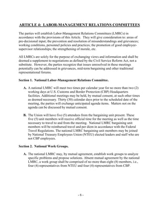 - 6 -
ARTICLE 4: LABOR-MANAGEMENT RELATIONS COMMITTEES
The parties will establish Labor-Management Relations Committees (LMRCs) in
accordance with the provisions of this Article. They will give consideration to: areas of
pre-decisional input; the prevention and resolution of misunderstandings and grievances;
working conditions, personnel policies and practices; the promotion of good employee-
supervisor relationships; the strengthening of morale, etc.
All LMRCs are solely for the purpose of exchanging views and information and shall be
deemed a supplement to negotiations as defined by the Civil Service Reform Act, not a
substitute. However, the parties recognize that issues unresolved in these meetings
potentially can be addressed in grievances, mid-term bargaining and other traditional
representational forums.
Section 1. National Labor-Management Relations Committee.
A. A national LMRC will meet two times per calendar year for no more than two (2)
working days at U.S. Customs and Border Protection (CBP) Headquarters
facilities. Additional meetings may be held, by mutual consent, at such other times
as deemed necessary. Thirty (30) calendar days prior to the scheduled date of the
meeting, the parties will exchange anticipated agenda items. Matters not on the
agenda can be discussed by mutual consent.
B. The Union will have five (5) attendees from the bargaining unit present. These
five (5) unit members will receive official time for the meeting as well as the time
necessary to travel to and from the meeting. National LMRC bargaining unit
members will be reimbursed travel and per diem in accordance with the Federal
Travel Regulations. The national LMRC bargaining unit members may be joined
by National Treasury Employees Union (NTEU) elected leaders and staff who are
not CBP employees.
Section 2. National Work Groups.
A. The national LMRC may, by mutual agreement, establish work groups to analyze
specific problems and propose solutions. Absent mutual agreement by the national
LMRC, a work group shall be comprised of no more than eight (8) members, i.e.,
four (4) representatives from NTEU and four (4) representatives from CBP.
 