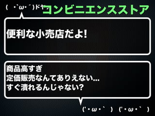 コンビニエンスストア

( ･`ω･´)ドヤァ

便利な小売店だよ!

商品高すぎ
定価販売なんてありえない...
すぐ潰れるんじゃない?
('・ω・` ) ('・ω・` )

 