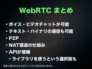 WebRTC まとめ
ボイス・ビデオチャットが可能
テキスト・バイナリの通信も可能
P2P
NAT通過の仕組み
APIが複雑
ライブラリを使うという選択肢も
定番と言われるようなライブラリはまだありません。

 