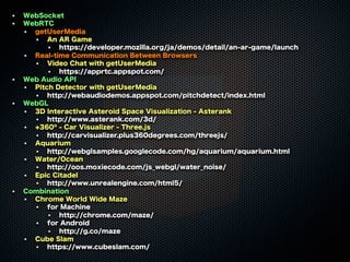 WebSocket
WebRTC
getUserMedia
An AR Game
https://developer.mozilla.org/ja/demos/detail/an-ar-game/launch
Real-time Communication Between Browsers
Video Chat with getUserMedia
https://apprtc.appspot.com/
Web Audio API
Pitch Detector with getUserMedia
http://webaudiodemos.appspot.com/pitchdetect/index.html
WebGL
3D Interactive Asteroid Space Visualization - Asterank
http://www.asterank.com/3d/
+360º - Car Visualizer - Three.js
http://carvisualizer.plus360degrees.com/threejs/
Aquarium
http://webglsamples.googlecode.com/hg/aquarium/aquarium.html
Water/Ocean
http://oos.moxiecode.com/js_webgl/water_noise/
Epic Citadel
http://www.unrealengine.com/html5/
Combination
Chrome World Wide Maze
for Machine
http://chrome.com/maze/
for Android
http://g.co/maze
Cube Slam
https://www.cubeslam.com/

 