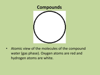 Compounds
• Atomic view of the molecules of the compound
water (gas phase). Oxygen atoms are red and
hydrogen atoms are white.
 