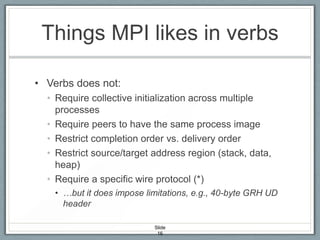 Things MPI likes in verbs
• Verbs does not:
• Require collective initialization across multiple
processes
• Require peers to have the same process image
• Restrict completion order vs. delivery order
• Restrict source/target address region (stack, data,
heap)
• Require a specific wire protocol (*)
• …but it does impose limitations, e.g., 40-byte GRH UD
header
Slide
16

 