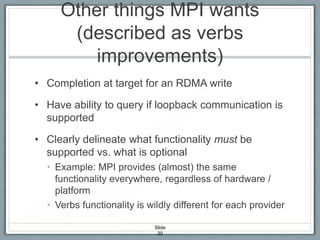 Other things MPI wants
(described as verbs
improvements)
• Completion at target for an RDMA write
• Have ability to query if loopback communication is
supported
• Clearly delineate what functionality must be
supported vs. what is optional
• Example: MPI provides (almost) the same
functionality everywhere, regardless of hardware /
platform
• Verbs functionality is wildly different for each provider
Slide
20

 