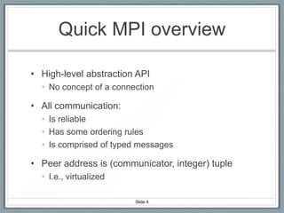 Quick MPI overview
• High-level abstraction API
• No concept of a connection

• All communication:
• Is reliable
• Has some ordering rules
• Is comprised of typed messages

• Peer address is (communicator, integer) tuple
• I.e., virtualized
Slide 4

 