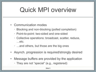 Quick MPI overview
• Communication modes
• Blocking and non-blocking (polled completion)
• Point-to-point: two-sided and one-sided
• Collective operations: broadcast, scatter, reduce,
…etc.
• …and others, but those are the big ones

• Asynch. progression is required/strongly desired

• Message buffers are provided by the application
• They are not “special” (e.g., registered)
Slide 5

 