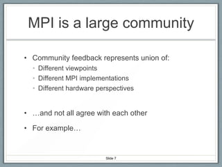 MPI is a large community
• Community feedback represents union of:
• Different viewpoints
• Different MPI implementations
• Different hardware perspectives

• …and not all agree with each other
• For example…

Slide 7

 