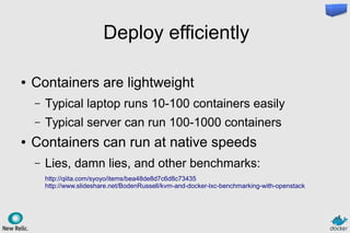 Deploy efficiently
● Containers are lightweight
– Typical laptop runs 10-100 containers easily
– Typical server can run 100-1000 containers
● Containers can run at native speeds
– Lies, damn lies, and other benchmarks:
http://qiita.com/syoyo/items/bea48de8d7c6d8c73435
http://www.slideshare.net/BodenRussell/kvm-and-docker-lxc-benchmarking-with-openstack
 